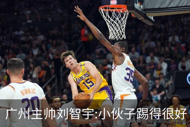 广州主帅刘智宇:小伙子踢得很好 丢球因身材劣势