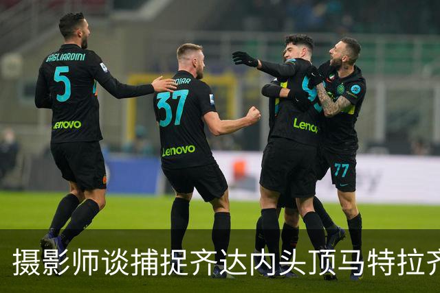摄影师谈捕捉齐达内头顶马特拉齐瞬间：当时几乎所有人都盯着球看